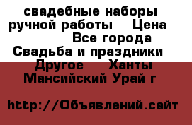 свадебные наборы (ручной работы) › Цена ­ 1 200 - Все города Свадьба и праздники » Другое   . Ханты-Мансийский,Урай г.